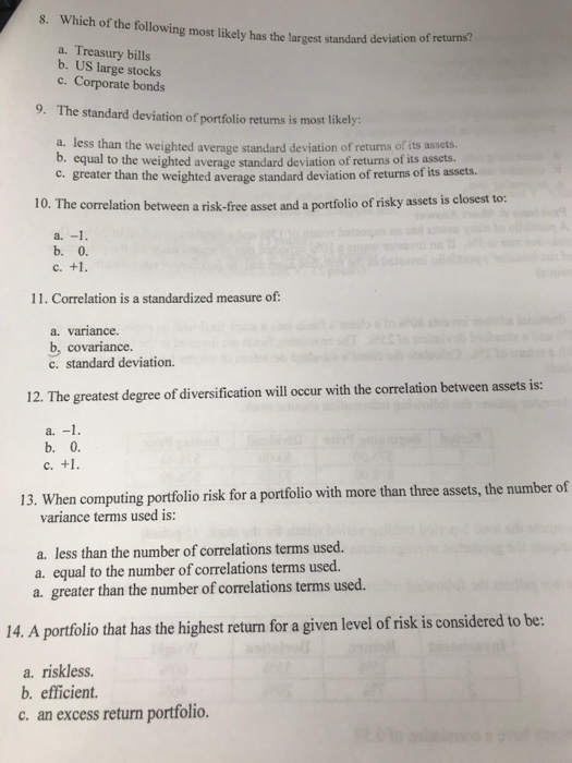 8. Which of the following most likely has the largest standard deviation of returns? a. Treasury bills b. US large stocks c. Corporate bonds 9. The standard deviation of portfolio returns is most likely a. less than the weighted average standard deviation of returns of its assets. b. equal to the weighted average standard deviation of returns of its assets. c. greater than the weighted average standard deviation of returns of its assets. 10. The correlation between a risk-free asset and a portfolio of risky assets is closest to: b. 0 11. Correlation is a standardized measure of: a. variance. ?, covariance. c. standard deviation. 12. The greatest degree of diversification will occur with the correlation between assets is: b. 0 c. +1 13. When computing portfolio risk for a portfolio with more than three assets, the number of variance terms used is: a. less than the number of correlations terms used. a. equal to the number of correlations terms used. a. greater than the number of correlations terms used. 14. A portfolio that has the highest return for a given level of risk is considered to be: a. riskless. b. efficient c. an excess return portfolio