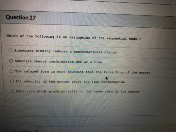 Question 27 Which of the following is an assumption of the sequential model? O Substrate binding induces a conformational cha