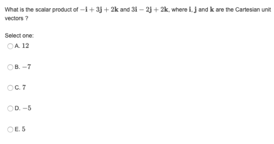 What is the scalar product of -i + 3j + 2k and 3i – 2j + 2k, where i, j and k are the Cartesian unit vectors? Select one: O A