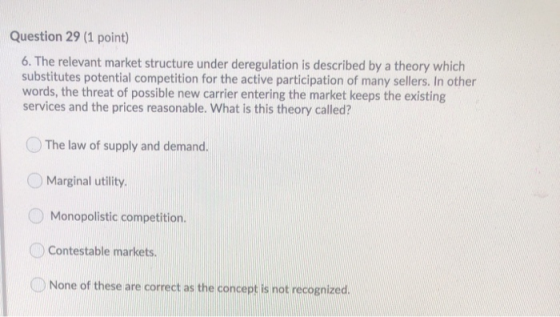 Question 29 (1 point) 6. The relevant market structure under deregulation is described by a theory which substitutes potentia
