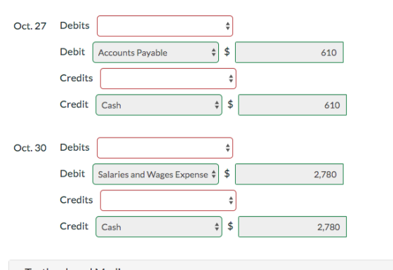Oct. 27 Debits Debit Accounts Payable 610 Credits Credit Cash 610 610 Oct. 30 Debits Debit Salaries and Wages Expense 2,780 C