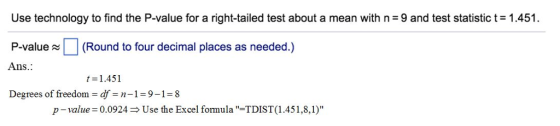 Use technology to find the P-value for a right-tailed test about a mean with n = 9 and test statistic t= 1.451. P-value(Round to four decimal places as needed.) Ans. t 1.451 Degrees of freedom df-n-1 9-18 p-value 0.0924Use the Excel formula-TDIST (1.451,8,1)
