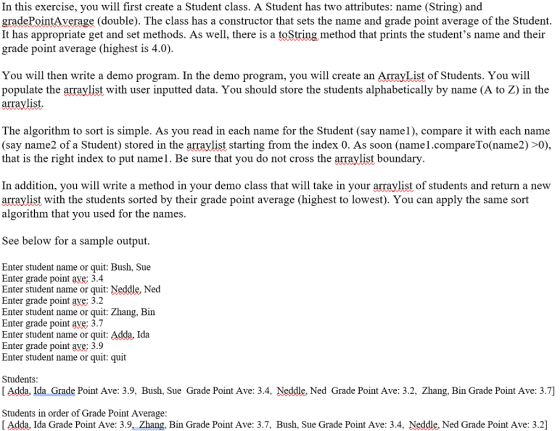 In this exercise, you will first create a Student class. A Student has two attributes: name (String) and gradePointAverage (double). The class has a constructor that sets the name and grade point average of the Student. It has appropriate get and set methods. As well, there is a toString method that prints the students name and their grade point average (highest is 4.0) You will then write a demo program. In the demo program, you will create an ArrayList of Students. You will populate the arraylist with user inputted data. You should store the students alphabetically by name (A to Z) in the arraylist The algorithm to sort is simple. As you read in each name for the Student (say name1), compare it with each name (say name2 of a Student) stored in the arraylist starting from the index 0. As soon (name1.compareTo(name2) >0) that is the right index to put name1. Be sure that you do not cross the arraylist boundary In addition, you will write a method in your demo class that will take in your arraylist of students and return a new arraylist with the students sorted by their grade point average (highest to lowest). You can apply the same sort algorithm that vou used for the names. See below for a sample output. Enter student name or quit: Bush, Sue Enter grade point aye; 3.4 Enter student name or quit: Neddle, Ned Enter grade point ave; 3.2 Enter student name or quit: Zhang, Bin Enter grade point ave; 3.7 Enter student name or quit: Adda, Ida Enter grade point ave; 3.9 Enter student name or quit: quit Students [ Adda. Ida Grade Point Ave: 3.9, Bush, Sue Grade Point Ave: 3.4, Neddle. Ned Grade Point Ave: 3.2, Zhang, Bin Grade Point Ave: 3.7] Students in order of Grade Point Average [ Adda, Ida Grade Point Ave: 3.9Zhang, Bin Grade Point Ave: 3.7, Bush, Sue Grade Point Ave: 3.4, Neddle. Ned Grade Point Ave: 3.2]
