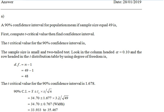 Answer Date: 28/01/2019 a) A 90% confidence interval for population mean ifsample size equal 49 is. First, compute t-critical value then find confidence interval The t critical value for the 90% confidence interval is The sample size is small and two-tailed test. Look in the column headed a 0.10 and the row headed in the t distribution table by using degree of freedom is, df.= n-1 - 49-1 -48 The t critical value for the 90% confidence interval is 1 .678. 1.677x32/J49 0.767 (Width) -3470 34.70 t 33.933 to 35.467