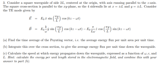 3. Consider a square waveguide of side 2L, centered at the origin, with axis running parallel to the z-axis. The square cross-section is parallel to the xy-plane, so the 4 sidewalls lie at x = ±L and y = ±L. Consider the TE mode given by Eo x s in cos (kz - wt) = Eo-y sin (-) cos (kz-wt)- sin (kz -wt = (a) Find the time average of the Poynting vector, i.e. the average energy flux per unit area per unit time. (b) Integrate this over the cross section, to give the average energy flux per unit time down the waveguide (c) Calculate the speed at which energy propagates down the waveguide, expressed as a function of w, c, and L. Hint: calculate the energy per unit length stored in the electromagnetic field, and combine this with your answer to part (b).