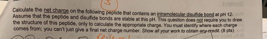 Calculate the net charge on the following peptide that contains an intramolecular disufide bond at pH 12. Assume that the pep