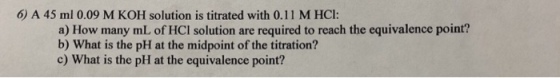 6) A 45 ml 0.09 M KOH solution is titrated with 0.11 M HCI: a) How many mL of HCI solution are required to reach the equivalence point? b) What is the pH at the midpoint of the titration? c) What is the pH at the equivalence point?