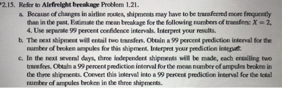 2.15. Refer to Airfreight breakage Problem 1.21. a Because of changes in airline routes, shipments may have to be transferred more frequently than in the past. Estimate the mean breakage for the following numbers of transfers: X-2, 4. Use separate 99 percent confidence intervals. Interpret your results. b. The next shipment will entail two transfers. Obtain a 99 percent prediction interval for the number of broken ampules for this shipment. Interpret your prediction intervat c. In the next several days, three independent shipments will be made, each entailing two transfers. Obtain a 99 percent prediction interval for the mean number of ampules broken in the three shipments. Convert this interval into a 99 percent prediction interval for the total number of ampules broken in the three shipments.