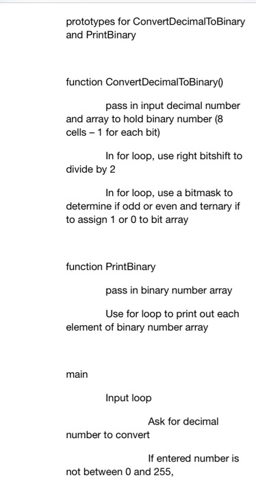 prototypes for ConvertDecimalToBinary and PrintBinary function ConvertDecimalToBinary0 pass in input decimal number and array to hold binary number (8 cells 1 for each bit) In for loop, use right bitshift to divide by 2 In for loop, use a bitmask to determine if odd or even and ternary if to assign 1 or 0 to bit array function PrintBinary pass in binary number array Use for loop to print out each element of binary number array main Input loop Ask for decimal number to convert If entered number is not between 0 and 255,