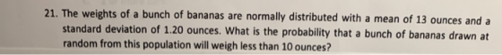 21. The weights of a bunch of bananas are normally distributed with a mean of 13 ounces and a standard deviation of 1.20 ounc