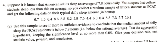 4. Suppose it is known that American adults sleep an average of 7.8 hours daily. You suspect that college students sleep less than this on average, so you collect a random sample of fifteen students at NCAT and get the following data on their typical daily sleep amount (in hours): 6.7 4.5 6.4 8.6 5.5 8.2 5.9 7.5 4.4 6.0 6.3 8.3 7.3 5.7 10.1 (a) Use this sample to see if there is sufficient evidence to conclude that the median amount of daily sleep for NCAT students is hypotheses, keeping thesi statistic value, p-value, and conclusion. below 7.8 hours (i.e. below the national average). Test the appropriate cance level at no more than 0.05. Give your decision rule, test holout 7 8 hours