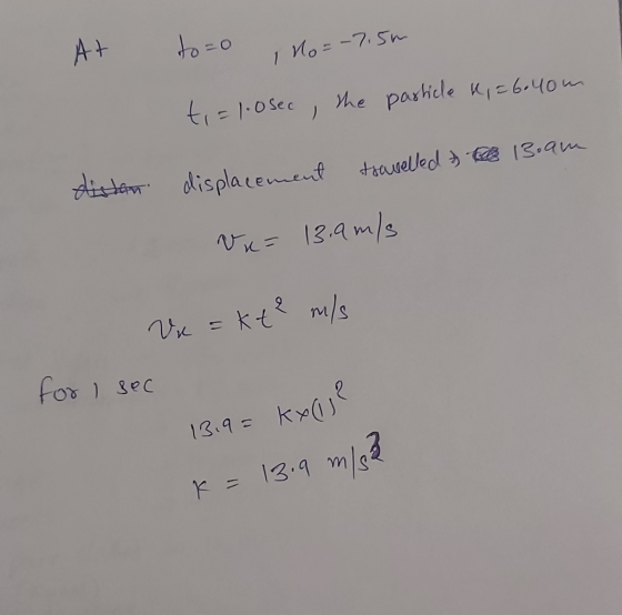At to=o no=-7.5m particle K = 6.40m t = 1.0sec, the the 13.am distan displacement travelled Vx= 13.9 m/s Vx = kt² m/s for I s