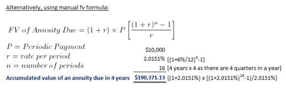 Alternativelv, using manual fv formula: FV of Annuity Due -(1 +) x P P Periodic Payment rate per period n-number of periods $10,000 2.0151% [(1+56/12)4-1] 16 [4 years x 4 as there are 4 quarters in a year] $190371.13((1+2.0151%) x[(1+2.0151%)16-1)/20151%) Accumulated value of an annuity due in 4 years