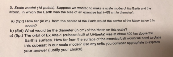 3. Scale model (15 points). Suppose we wanted to make a scale model of the Earth and the Moon, in which the Earth was the size of an exercise ball (-65 cm in diameter) a) (5pt) How far (in m) from the center of the Earth would the center of the Moon be on this b) (5pt) What would be the diameter (in cm) of the Moon on this scale? scale? c) (5pt) The orbit of Ex Alta-1 (cubesat built at UAlberta) was at about 400 km above the Earths surface. How far from the surface of the exercise ball would we need to place this cubesat in our scale model? Use any units you consider appropriate to express your answer justify your choice).