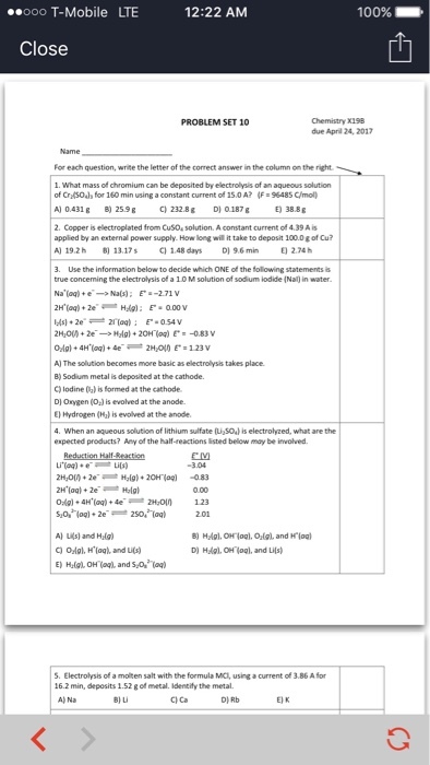 12:22 AM ooo T-Mobile LTE 100% Close PROBLEM SET 10 due April 24, 2017 For each question, write the letter of the correct answer inthe column onthe right. 1. What mass of chromium can be deposited byelectrolysis of an aqueous solution of Cra(soda for 160 min using a constant current of 15.0 A? (F 9648SC/mol AO 0431 g c) 232.8 g DO 0.187g 2. Copper is electroplated from Cusoesolution. A constant current of 439Ais applied by an external power supply. How long will ittake to deposit 1000gofcu? Al 19.2h B) 1317s C01.48 days D) 96 min 3. Use the information below to decide which ONE of the following statements of a 10M solution of sodium iodide INa0in water true conceming the electrolysis a-2.71, v Na(s: E 0.54V Em -083V AI The solution becomes more basic aselectrolysistakes place. B) Sodium metal is deposited lodine (la) is formed at the cathode. Dlonygen is evolved at the anode. E) Hydrogen is evolved at the anode. 4. When an aqueous solution of lithium sulfate u Solis electrolyzed, what are the expected products? Any of the half-reactions listed below maybe involved. -3.04 AI Lils and Haig) S. E of a molten salt with the formula MC, using a current of 386 Afor 162 min, deposits 1.52gofmetal. Identify the metal. A) Na C Ca DIRb EK