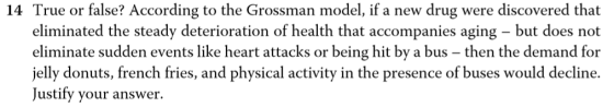 14 True or false? According to the Grossman model, if a new drug were discovered that eliminated the steady deterioration of health that accompanies aging - but does not eliminate sudden events like heart attacks or being hit by a bus - then the demand for jelly donuts, french fries, and physical activity in the presence of buses would decline. Justify your answer