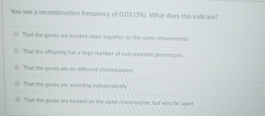 You see a recombination frequency of 0.0313%), what does this indicate? That the genes are located close together on the same chromosome That the offspring has a large number of non-parental phenotypes That the genes are on different chromosomes That the genes are assorting independently That the genes are located on the same chromosome, but very far apart