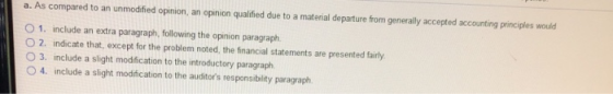 a. As compared to an unmodified opinion, an opinion qualified due to a material departure from generally accepted accounting principles would O 1. include an extra paragraph, following the opinion paragraph O 2. indicate that, except for the problem noted, the financial statements are presented fairly O 3. include a slight modification to the introductory paragraph O 4. include a slight modification to the auditors responsibility paragraph.