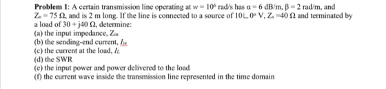 Problem 1: A certain transmission line operating at w = 10 rad/s has a = 6 dB/m, B = 2 rad/m, and Zo = 75 92, and is 2 m long