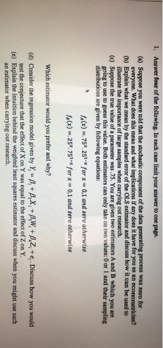 . Answer four of the following. In each case limit your answer to one page. (a) Suppose you were told that the stochastic component of the data generating process was zero for (b) Explain what we mean by the standard error of the OLS estimator and discuss how it can be used to (c) Suppose the true value of a parameter was .75. You are given two estimators A and B which you are everyone. What does this mean and what implications if any does it have for you as an econometrician? illustrate the i going to use to guess this value. Both estimators can only take on two values: 0 or 1 and their sampling of large samples when carrying out research. distributions are given by following equations fa(x)-75x251-z for x = 0.1 and zero otherwise f,(x) =.25*.751-x for x = 0.1 and zero otherwise Which estimator would you prefer and why? (d) Consider the regression model given by Y,-B+B,X, B,W,+P,Z, +e,. Discuss how you would test the conjecture that the effect of X on Y was equal to the effect of Z on Y. (e) Explain the intuition behind the weighted least squares estimator and discuss when you might use such an estimator when carrying out research.