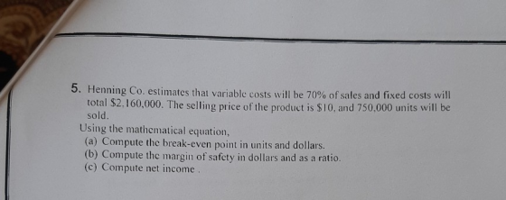5. Henning Co. estimates that variable costs will be 70% of sales and fixed costs will total $2.160,000. The selling price of