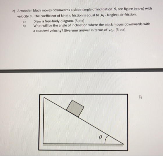 A wooden block moves downwards a slope (angle of inclination 0, see figure below) with velocity v. The coefficient of kinetic friction is equal to 2) ,. Neglect air-friction. a) b) Draw a free-body-diagram. [5 pts] What will be the angle of inclination where the block moves downwards with a constant velocity? Give your answer in terms of p4,. I5 pts]