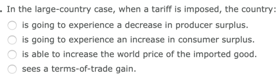 . In the large-country case, when a tariff is imposed, the country: O is going to experience a decrease in producer surplus.