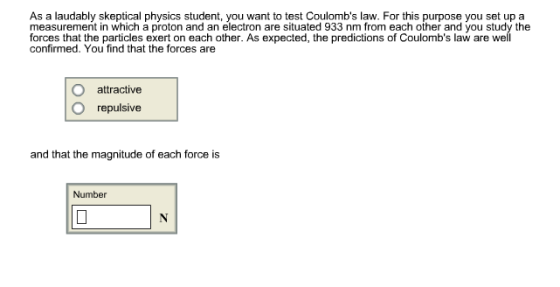 As a laudably skeptical physics student, you want to test Coulombs law. For this purpose yo set up a measurement in which a proton and an electron are situated 933 nm from each other and you study the forces that the particles exert on each other. As expected, the predictions of Coulombs law are well confirmed. You find that the forces are O attractive O repulsive and that the magnitude of each force is Number