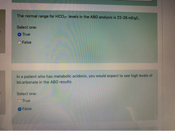 The normal range for HCO3- levels in the ABG analysis is 22-26 mEq/L. Select one: True False In a patient who has metabolic a