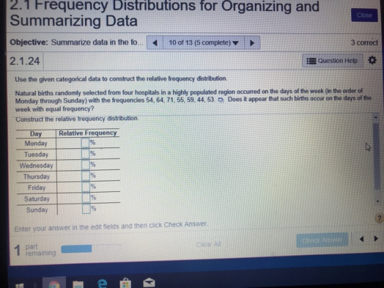 2.1 Frequency for and Distributions Organizing Close Summarizing Data Objective: Summarize data in the fo. 10 of 13 (5 complete) 2.1.24 3 correct Question Help Use the given categorical data to construct the relative frequency distribution. Natural births randomly selected from four hospitals in a highly populated region occurred on the days of the week (in the order of Monday through Sunday) with the frequencies 54, 64. 71, 55,59. 44, 53. O Does it appear that such births occur on the days of the week with equal frequency? Construct the relative trequency distribution. Relative Frequen Monday Tuesday Wednesday Thursday Friday Saturday Sunday Enter your answer in the edit ftields and then click Check Answer remaining