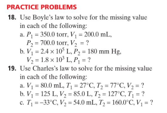 PRACTICE PROBLEMS 18. Use Boyles law to solve for the missing value in each of the following: a. P1 350.0 torr, V1200.0 mL, P, = 700.0 torr, V2 = ? b. V 2.4 x 105 L, P2 180 mm Hg, V, = 1.8 × 103 L, P =? 19. Use Charless law to solve for the missing value in each of the following: a. V1-80.0 mL, Tl = 27°C, T2 = 770C, V,-? b. V1 = 125 L.V2-85.0 L, T, = 1270C, 7, = ? c. T1--33°C, V, - 54.0 mL, T, 160.0°C, Vi-?
