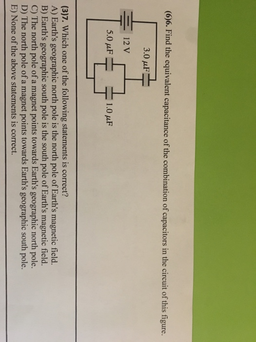 (6)6. Find the equivalent capacitance of the combination of capacitors in the circuit of this figure. ー-12V 5.0 μF 1.0 μF (3)7. Which one of the following statements is correct? A) Earths geographic north pole is the north pole of Earths magnetic field. B) Earths geographic south pole is the south pole of Earths magnetic field. C) The north pole of a magnet points towards Earths geographic north pole. D) The north pole of a magnet points towards Earths geographic south pole. E) None of the above statements is correct.