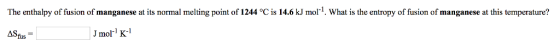 The enthalpy of fusion of manganese at its normal melting point of 1244 ? is 14.6 kJ mol-1 What is the entropy of fusion of manganese at this temperature? ASfus Jmol K