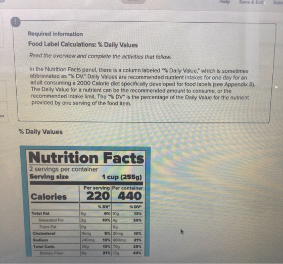 Help Save & Exlts Sub Required information Food Label Calculations: % Daily Values Read the overview and complete the activities that follow In the Nutrition Facts panel, there is a column labeled % Daily Value, which is sometimes abbreviated as % DV Daily Values are recommended nutrient intakes for one day for an adult consuming a 2000 Calorie diet specifically developed for food labels (see Appendix B). The Daily Value for a nutrient can be the recommended amount to consume, or the recommended intake limit. The % DV is the percentage of the Daily Value for the nutrient provided by one serving of the food item. % Daily Values Nutrition Facts 2 servings per container Serving size 1 cup (255g) Per serving Per container Calories 220 440 %DV 13% 20% %DV. Total Fat 6% | 10g 10%140 5g 2g 0g 5mg 240mg 359 6g Saturated Fat Trons Fat 0g 5% | 30mg 10% 480mg 13% | 70g 21% | 129 10% 21% 25% 43% Sodium Total Carb. Dietary Fiber