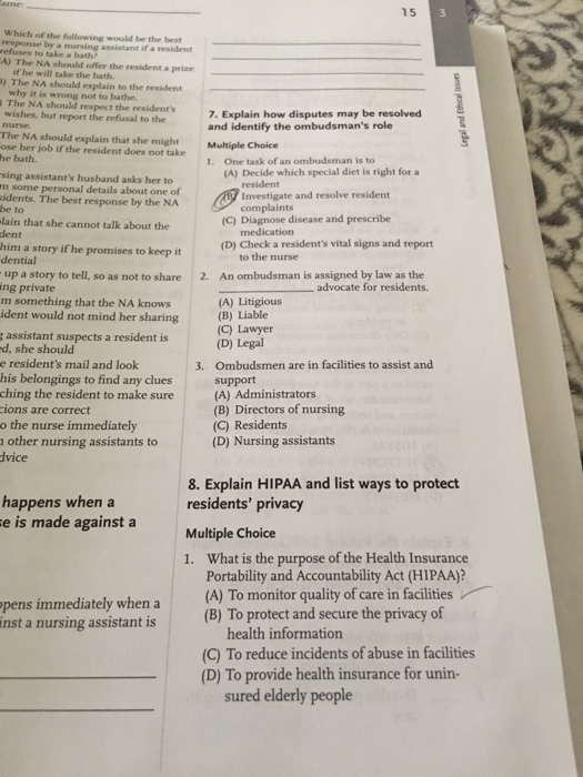 15 Which of the following would be the best response by a nursing assistant if a resident refuses to take a bath? A) The NA should offer the resident a prize if he will take the bath. ) The NA should explain to the resident why it is wrong not to bathe The NA should respect the residents wishes, but report the refusal to the nurse The NA should explain that she might ose her job if the resident does not take he bath. 7. Explain how disputes may be resolved and identify the ombudsmans role Multiple Choice 1. One task of an ombudsman is to (A) Decide which special diet is right for a sing assistants husband asks her to m some personal details about one of idents. The best response by the NA be to lain that she cannot talk about the dent resident Investigate and resolve resident nts (C) Diagnose disease and prescribe medication (D) Check a residents vital signs and report him a story if he promises to keep it dential to the nurse An ombudsman is assigned by law as the up a story to tell, so as not to share ing private 2. advocate for residents. m something that the NA knows ident would not mind her sharing (A) Litigious (B) Liable (C) Lawyer (D) Legal Ombudsmen are in facilities to assist and support (A) Administrators (B) Directors of nursing (C) Residents (D) Nursing assistants assistant suspects a resident is d, she should e residents mail and look his belongings to find any clues 3. ching the resident to make sure ions are correct o the nurse immediately a other nursing assistants to dvice 8. Explain HIPAA and list ways to protect residents privacy Multiple Choice 1. What is the purpose of the Health Insurance happens when a e is made against a pens immediately when a inst a nursing assistant is Portability and Accountability Act (HIPAA)? (A) To monitor quality of care in facilities (B) To protect and secure the privacy of health information (C) To reduce incidents of abuse in facilities (D) To provide health insurance for unin- sured elderly people