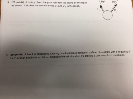 6. (20 points) A 14.0kg object hangs at rest from the ceiling by two ropes 70° 60° as shown. Calculate the tension forces F, and F2 in the ropes. (20 points) A block is attached to a spring on a frictionless horizontal surface. It oscillates with a frequency of 0.6Hz and an amplitude of 8.0cm. Calculate the velocity when the block is 5.0cm away from equilibrium. 7.