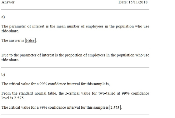Answer Date: 15/11/2018 a) The parameter of interest is the mean number of employees in the population who use ride-share The answer is False Dteret n sbo use ride-share. b) The critical value for a 99% confidence interval for this sample is. From the standard normal table, the z-critical value for two-tailed at 99% confidence level is 2.575 The critical value for a 99% confidence interval for this sample is 2.575