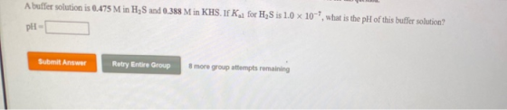 A buffer solution is 0.475 M in H2S and 0.388 Min KHS. IFK for H2S is 1.0 x 10, what is the pH of this buffer solution? PH S