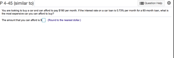 P 4-45 (similar to) Question Help * You are looking to buy a car and can afford to pay $190 per month. If the interest ate on a car loan is 0.73% per month for a 60-month loan, whats the most expensive car you can afford to buy? The amount that you can afford is S(Round to the nearest dollar.)