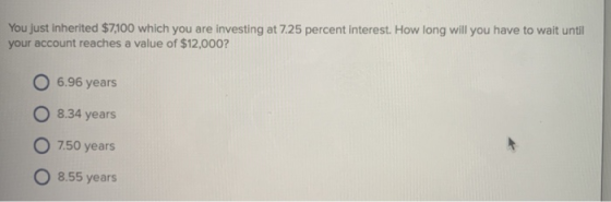 You just inherited $7100 which you are investing at 7.25 percent interest. How long will you have to wait until your account reaches a value of $12,000? O 6.96 years 8.34 years O 7.50 years 8.55 years
