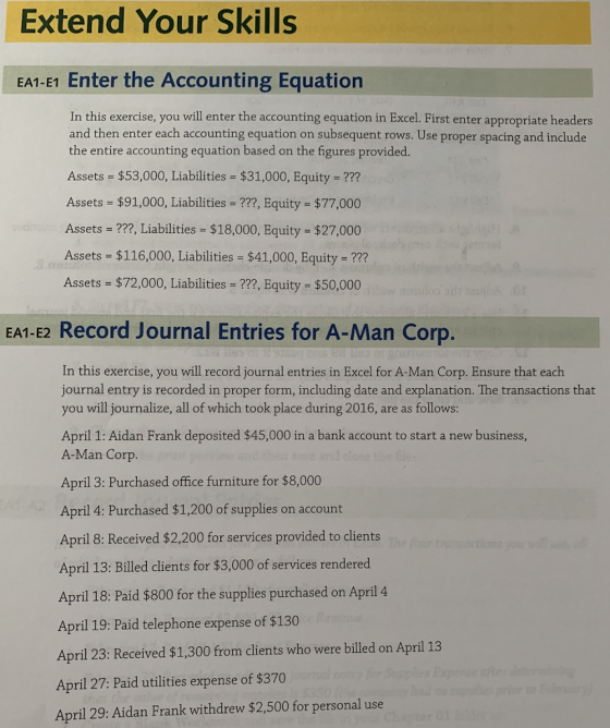 Extend Your Skills EA1-E1 Enter the Accounting Equation In this exercise, you will enter the accounting equation in Excel. First enter appropriate headers and then enter each accounting equation on subsequent rows. Use proper spacing and include the entire accounting equation based on the figures provided. Assets $53,000, Liabilities $31,000, Equity - ? Assets $91,000, Liabilities-???, Equity $77,000 Assets -??, Liabilities $18,000, Equity $27,000 Assets $116,000, Liabilities - $41,000, Equity -??? Assets $72,000, Liabilities -???, Equity $50,000 EA1-E2 Record Journal Entries for A-Man Corp In this exercise, you will record journal entries in Excel for A-Man Corp. Ensure that each journal entry is recorded in proper form, including date and explanation. The transactions that you will journalize, all of which took place during 2016, are as follows: April 1: Aidan Frank deposited $45,000 in a bank account to start a new business, A-Man Corp. April 3: Purchased office furniture for $8,000 April 4: Purchased $1,200 of supplies on account April 8: Received $2,200 for services provided to clients April 13: Billed clients for $3,000 of services rendered April 18: Paid $800 for the supplies purchased on April 4 April 19: Paid telephone expense of $130 April 23: Received $1,300 from clients who were billed on April 13 April 27: Paid utilities expense of $370 April 29: Aidan Frank withdrew $2,500 for personal use