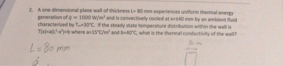 2. A one dimensional plane wall of thickness L=80 mm experiences uniform thermal energy generation of q = 1000 W/m and is con