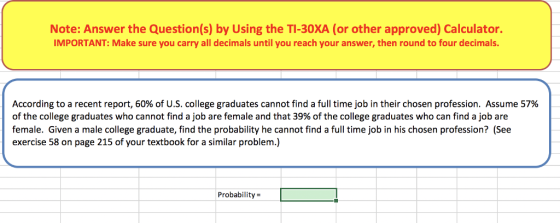Note: Answer the Question(s) by Using the TI-30XA (or other approved) Calculator. IMPORTANT: Make sure you carry all decimals until you reach your answer, then round to four decimals. According to a recent report, 60% of U.S. college graduates cannot find a full time job in their chosen profession. Assume 57% of the college graduates who cannot find a job are female and that 39% of the college graduates who can find a job are female. Given a male college graduate, find the probability he cannot find a full time job in his chosen profession? (See exercise 58 on page 215 of your textbook for a similar problem.) Probability