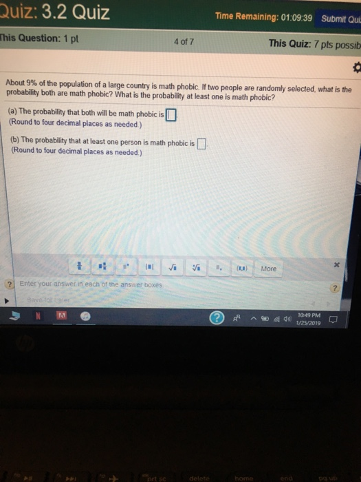 Quiz: 3.2 Quiz Time Remaining: 01:09:39 Submit Qui This Question: 1 pt 4 of 7 This Quiz: 7 pts possib of the population of a large country is math phobic. If two people are randomly selected, what is the probability both are math phobic? What is the probability at least one is math phobic? (a) The probability that both will be math phobic is Round to four decimal places as needed) (b) The probability that at least one person is math phobic is Round to four decimal places as needed) . -s* | 1.1 Ja :/İ : .. (..) More 2 Enter your answer in each of the answer boxes 10:49 PM