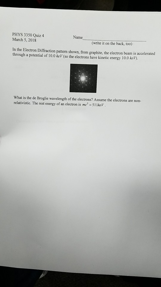 PHYS 3350 Quiz 4 March 5, 2018 ame (wrie it on the back, too) In the Electron Diffraction pattern shown, from graphite, the electron beam is accelerated through a potential of 10.0 keV (so the electrons have kinetic energy 10.0 keV) What is the de Broglie wavelength of the electrons? Assume the electrons are non- relativistic. The rest energy of an electron is mc 51 1ke