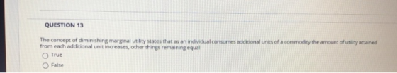 QUESTION 13 The concept of diminishing marginal utility states that as an individual consumes addicional units of a commodity the amount of ublity attained from each additional unit increases, other things remaining equal O True ○ False
