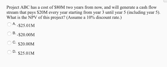 Project ABC has a cost of $80M two years from now, and will generate a cash flow stream that pays $20M every year starting from year 3 until year 5 (including year 5) What is the NPV of this project? (Assume a 10% discount rate.) OA -$25.01M B,-$20.00M C. $20.00M D. s25.01M