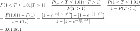 \\P(1<T\leq 1.01|T>1)=\frac{P(1<T\leq 1.01\cap T>1)}{P(T>1)} =\frac{P(1<T\leq 1.01)}{1-P(T<1)}\\ \\ =\frac{F(1.01)-F(1)}{1-F(1)} =\frac{[1-e^{-(9[1.01])^{0.5}}]-[1-e^{-(9[1])^{0.5}}]}{1-[1-e^{-(9[1])^{0.5}}]}\\ \\ =0.014851
