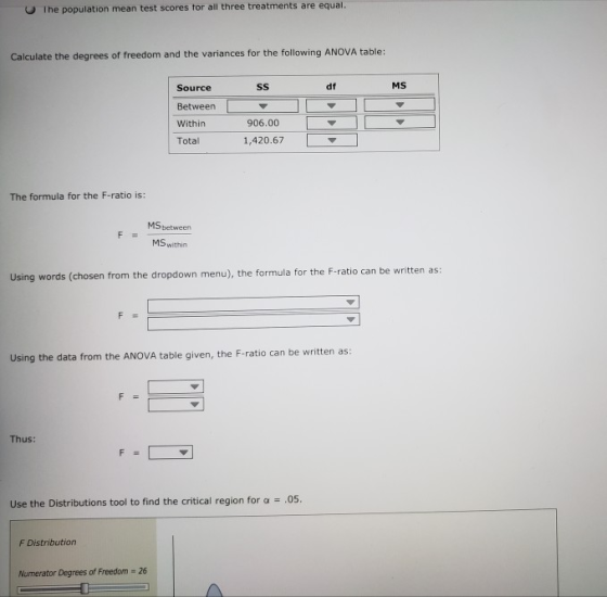 The population mean test scores tor all three treatments are equal. Calculate the degrees of freedom and the variances for the following ANOVA table: df MS Source Between Within Total 906.00 1,420.67 The formula for the F-ratio is: MS between MS within Using words (chosen from the dropdown menu), the formula for the F-ratio can be written as: Using the data from the ANOVA table given, the F-ratio can be written as: Thus: Use the Distributions tool to find the critical region for a .05. F Distribution Numerator Degrees of Freedom 26