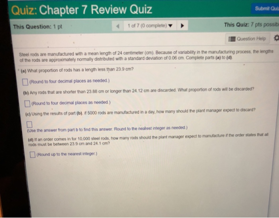 Quiz: Chapter 7 Review Quiz Submit Quia This Question: 1 pt 1 of 7 (0 complete) This Quiz:7 pts possib Question Help Steel rods are manufactured with a mean length of 24 centimeter (cm) Because of variability in the manufacturing process, the lengths of the rods are approximately normally distributed with a standard deviation of 0.06cm. Complete parts (a) to (d) (a) What proportion of rods has a length less than 23.9 cm? (Round to four decimal places as needed) (b) Any rods that are shorter than 23 88 cm or longer than 24.12 cm are discarded. What proportion of rods will be discarded? (Round to four decimal places as needed) e) Using the resuls of part (b), f 5000 rods are manufactured in a day,how many should the plant manager expect to discard? (Use the answer from part b to find this answer. Round to the nearest integer as needed) (d If an order comes in for 10,000 steel rods,. how many rods should the plant manager expect to rods must be between 23.9 cm and 24.1 cm? Round up to the nearest integer)